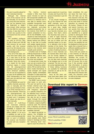 the user to quickly adjust for      The     Jiuzhou     receiver   quency spectrum in just two          been completed, the user
each individual channel.         needed a little more than         minutes and found the first          can leave the main menu.
   Although    the    internal   seven minutes to scan an          group of channels in just 30         This will take you to the
clock of the receiver can be     80-transponder satellite and      seconds.                             first channel in the list. The
set manually, it’s not neces-    thanks to a network scan it          If you should manage to           channel list can be displayed
sary since the time informa-     was able to identify every        fill up the channel list with        at any time while in normal
tion can be obtained from        available transponder even        4000 channels, some or-              operation by pressing the
the DVB-S/S2 or ISDB-T           if these weren’t already in       ganization of the list might         OK button. Thanks to sort
data stream. After working       the relatively up-to-date         be a good idea. Ideally              and search functions, you
with the OSD for only a few      satellite/transponder list in     you want to be able to find          can quickly find what you
minutes, it was clear that it    the receiver. Even SCPC re-       your favorite channels very          want; Encrypted channels
reacted very quickly to the      ception presented no trou-        quickly. And that’s where            are identified by a special
commands from the remote         ble for the DTS6696; it pro-      the Favorites lists come in;         symbol to distinguish them
control.                         cessed our test transponder       a total of eight Favorites           from freely available chan-
   The excellent configura-      with a symbolrate of just 2.0     lists are available that al-         nels. With the help of a sin-
tion with its STi7111 CPU,       Ms/sec without any difficul-      low you to either sort the           gle button on the remote
16 MB of Flash and 128 MB        ties. It also had no trouble      channels based on its gen-           control, the satellite list can
DDR memory let you work          with weaker signals demon-        re or allocate a list to each        be displayed so that you can
quickly with this receiver       strating that the DVB-S/S2        member of the family. The            easily find a channel from a
even if an HD channel is be-     tuners in the receiver were       channel list itself also has a       different satellite position or
ing recorded or played back      actually quite sensitive.         number of editing functions.         from the ISDB-T tuner.
in the background.                  A further scan of multiple     One or more channels can                Every time you switch to
   Once all of the basic set-    DVB-S2 frequencies in 8PSK        be marked after which they           a new channel, an Info bar
tings have been taken care       and QPSK modulation also,         can be moved, deleted or             appears momentarily that
of, it was time to fill the      as expected, did not give         locked out with a PIN code.          identifies the current TV
4000-entry channel list with     the tuner any problems.           You can also mark channels           program as well as the next
channels. Since this receiv-        In manual scan mode, the       to be skipped over or to be          one. Of course, this is only
er is meant for the South        user can set a variety of pa-     renamed. The list can even           true if the provider sends
American region, it comes        rameters (frequency, polari-      be sorted alphabetically. All        that information. A variety
with 58 preprogrammed            zation, FEC as well as modu-      of these editing functions           of symbols, for example, for
satellites made up mostly of     lation mode) themselves. A        are available for DVB-S/S2           encryption, subtitle, tele-
South American satellites.       signal strength and signal        channels as well as for IS-          text or HD, give more de-
The list can be expanded to      quality display immediately       DB-T channels.                       tails about the channel. Nat-
as many as 64 satellites and     indicates if a valid signal has      Once all the basic set-           urally, the channel’s name
3500 transponders so that        been found with the settings      tings have been taken care           as well as the date and time
each user can add their own      entered by the user.              of and a channel scan has            are also displayed.
favorite entries.                   The ISDB-T scan is some-
   The DTS6696 can scan for      what easier to work with.
satellite channels automati-
cally or manually and the
                                 The user can opt for an au-
                                 tomatic channel scan that
                                                                   Download this report in German
scan can be limited to free-     covers the entire VHF and
to-air (FTA) channels only or    UHF frequency spectrum
TV-only channels. There are      or a specific frequency can
also preprogrammed LOF           be selected from a prepro-
values for the C-band and        grammed list. The receiver
Ku-band and if necessary,        can also be set to supply
LOF values can also be en-       power through the coaxial
tered manually.                  cable to an antenna so that,
   Owners of multi-focus         if needed, a signal amplifier
and motorized antennas           could be used. The channel
will be very happy with the      scan, if desired, can also be
DTS6696; it supports DiS-        limited to look for just freely
EqC 1.0 for up to four sat-      available channels.
ellites, DiSEqC 1.1 for up to       For digital terrestrial re-
8 satellites as well as the      ception, the DTS6696 re-
motor control protocols DiS-     ceiver has everything you
EqC 1.2 and 1.3 (USALS).         could possibly want. When
                                                                   www.TELE-satellite.com/
The receiver can therefore       tested in Santiago de Chile,      TELE-satellite-1109/
be used with any reception       the Samsung tuner man-
system.                          aged to scan the entire fre-      deu/jiuzhou.pdf



                                                             www.TELE-satellite.com — 08-09/201 —
                                                                                              1     TELE-satellite — Global Digital TV Magazine   47
 