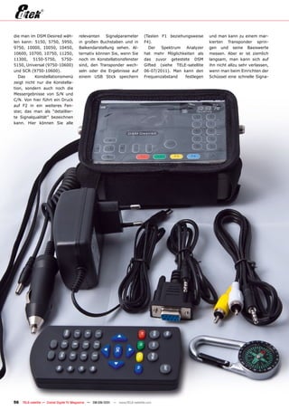 die man im DSM Desired wäh-             relevanten   Signalparameter            (Tasten F1 beziehungsweise     und man kann zu einem mar-
len kann: 5150, 5750, 5950,             in großen Buchstaben und in             F4).                           kierten Transponder sprin-
9750, 10000, 10050, 10450,              Balkendarstellung sehen. Al-              Der   Spektrum   Analyzer    gen und seine Basiswerte
10600, 10700, 10750, 11250,             ternativ können Sie, wenn Sie           hat mehr Möglichkeiten als     messen. Aber er ist ziemlich
11300, 5150-5750, 5750-                 noch im Konstellationsfenster           das zuvor getestete DSM        langsam, man kann sich auf
5150, Universal (9750-10600)            sind, den Transponder wech-             Gifted (siehe TELE-satellite   ihn nicht allzu sehr verlassen,
und SCR (9750-10600).                   seln oder die Ergebnisse auf            06-07/2011). Man kann den      wenn man beim Einrichten der
   Das     Konstellationsmenü           einem USB Stick speichern               Frequenzabstand   festlegen    Schüssel eine schnelle Signa-
zeigt nicht nur die Konstella-
tion, sondern auch noch die
Messergebnisse von S/N und
C/N. Von hier führt ein Druck
auf F2 in ein weiteres Fen-
ster, das man als “detaillier-
te Signalqualität” bezeichnen
kann. Hier können Sie alle




56   TELE-satellite — Global Digital TV Magazine — 08-09/201 — www.TELE-satellite.com
                                                           1
 