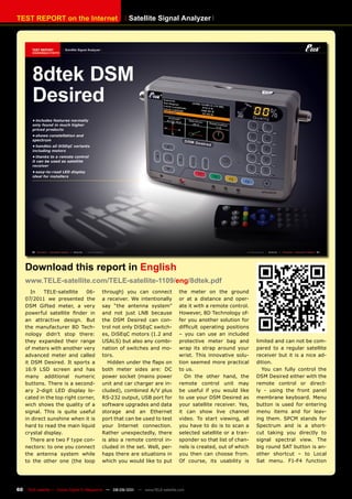 TEST REpORT on the Internet                              Satellite Signal Analyzer




     Download this report in English
     www.TELE-satellite.com/TELE-satellite-1109/eng/8dtek.pdf
        In   TELE-satellite    06-          through) you can connect               the meter on the ground
     07/2011 we presented the               a receiver. We intentionally           or at a distance and oper-
     DSM Gifted meter, a very               say “the antenna system”               ate it with a remote control.
     powerful satellite finder in           and not just LNB because               However, 8D Technology of-
     an attractive design. But              the DSM Desired can con-               fer you another solution for
     the manufacturer 8D Tech-              trol not only DiSEqC switch-           difficult operating positions
     nology didn’t stop there:              es, DiSEqC motors (1.2 and             – you can use an included
     they expanded their range              USALS) but also any combi-             protective meter bag and        limited and can not be com-
     of meters with another very            nation of switches and mo-             wrap its strap around your      pared to a regular satellite
     advanced meter and called              tors.                                  wrist. This innovative solu-    receiver but it is a nice ad-
     it DSM Desired. It sports a              Hidden under the flaps on            tion seemed more practical      dition.
     16:9 LSD screen and has                both meter sides are: DC               to us.                            You can fully control the
     many additional numeric                power socket (mains power                 On the other hand, the       DSM Desired either with the
     buttons. There is a second-            unit and car charger are in-           remote control unit may         remote control or direct-
     ary 2-digit LED display lo-            cluded), combined A/V plus             be useful if you would like     ly - using the front panel
     cated in the top right corner,         RS-232 output, USB port for            to use your DSM Desired as      membrane keyboard. Menu
     wich shows the quality of a            software upgrades and data             your satellite receiver. Yes,   button is used for entering
     signal. This is quite useful           storage and an Ethernet                it can show live channel        menu items and for leav-
     in direct sunshine when it is          port that can be used to test          video. To start viewing, all    ing them. SPCM stands for
     hard to read the main liquid           your Internet connection.              you have to do is to scan a     Spectrum and is a short-
     crystal display.                       Rather unexpectedly, there             selected satellite or a tran-   cut taking you directly to
        There are two F type con-           is also a remote control in-           sponder so that list of chan-   signal spectral view. The
     nectors: to one you connect            cluded in the set. Well, per-          nels is created, out of which   big round SAT button is an-
     the antenna system while               haps there are situations in           you then can choose from.       other shortcut – to Local
     to the other one (the loop             which you would like to put            Of course, its usability is     Sat menu. F1-F4 function




60    TELE-satellite — Global Digital TV Magazine — 08-09/201 — www.TELE-satellite.com
                                                            1
 