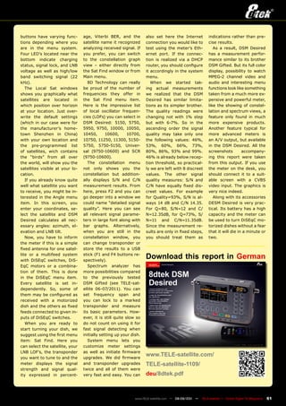 buttons have varying func-       age, Viterbi BER, and the         also set here the Internet           indications rather than pre-
tions depending where you        satellite name it recognized      connection you would like to         cise results.
are in the menu system.          analyzing received signal. If     test using the meter’s Eth-             As a result, DSM Desired
Four LED’s located near the      you prefer, you can switch        ernet port. If the connec-           has a measurement perfor-
bottom indicate charging         to the constellation graph        tion is realized via a DHCP          mance similar to its brother
status, signal lock, and LNB     view – either directly from       router, you should configure         DSM Gifted. But its full color
voltage as well as high/low      the Sat Find window or from       it accordingly in the system         display, possibility to watch
band switching signal (22        Main menu.                        menu.                                MPEG-2 channel video and
kHz).                               8D Technology can really          When we started tak-              audio and interesting menu
   The Local Sat windows         be proud of the number of         ing actual measurements              functions look like something
shows you graphically what       frequencies they offer in         we realized that the DSM             taken from a much more ex-
satellites are located in        the Sat Find menu item.           Desired has similar limita-          pensive and powerful meter,
which position over horizon      Here is the impressive list       tions as its simpler brother.        like the showing of constel-
at your location. Just over-     of local oscillator frequen-      The quality readings were            lation and spectrum views, a
write the default settings       cies (LOFs) you can select in     changing not with 1% step            feature only found in much
(which in our case were for      DSM Desired: 5150, 5750,          but with 6-7%. So in the             more expensive products.
the manufacturer’s home-         5950, 9750, 10000, 10050,         ascending order the signal           Another feature typical for
town Shenzhen in China)          10450,       10600,      10700,   quality may take only one            more advanced meters is
with your own location and       10750, 11250, 11300, 5150-        the following values: 46%,           an A/V output, but available
the pre-programmed list          5750, 5750-5150, Univer-          53%, 60%, 66%, 73%,                  in the DSM Desired. All the
of satellites, wich contains     sal (9750-10600) and SCR          80%, 86%, 93% and 99%.               screenshots        accompany-
the “birds” from all over        (9750-10600).                     46% is already below recep-          ing this report were taken
the world, will show you the        The constellation menu         tion threshold, so practical-        from this output. If you use
satellites visible at your lo-   not only shows you the            ly we are left with 8 discreet       the meter on the desk, you
cation.                          constellation but addition-       values. The other signal             should connect it to a suit-
   If you already know quite     ally displays S/N and C/N         quality measures: S/N and            able screen with a CVBS
well what satellite you want     measurement results. From         C/N have equally fixed dis-          video input. The graphics is
to receive, you might be in-     here, press F2 and you can        creet values. For example            very nice indeed.
terested in the Angle menu       go deeper into a window we        for Quality=93%, S/N is al-             Along with its accessories
item. In this screen, you        could name “detailed signal       ways 14 dB and C/N 14.35.            DESM Desired is very prac-
enter your coordinates, se-      quality”. Here you can see        For Q=80, S/N=12 and C/              tical. Its battery has a high
lect the satellite and DSM       all relevant signal parame-       N=12.35dB, for Q=73%, S/             capacity and the meter can
Desired calculates all nec-      ters in large font along with     N=11 and C/N=11.35dB.                be used to turn DiSEqC mo-
essary angles: azimuth, el-      bar graphs. Alternatively,        Since the measurement re-            torized dishes without a fear
evation and LNB tilt.            when you are still in the         sults are only in fixed steps,       that it will die in a minute or
   Now, you have to inform       constellation window, you         you should treat them as             two.
the meter if this is a simple    can change transponder or
fixed antenna for one satel-     store the results to a USB
lite or a multifeed system
with DiSEqC switches, DiS-
                                 stick (F1 and F4 buttons re-
                                 spectively).
                                                                   Download this report in German
EqC motors or a combina-            Spectrum analyzer has
tion of them. This is done       more possibilities compared
in the DiSEqC menu item.         to the previously tested
Every satellite is set in-       DSM Gifted (see TELE-sat-
dependently. So, some of         ellite 06-07/2011). You can
them may be configured as        set frequency span and
received with a motorized        you can lock to a marked
dish and the others as fixed     transponder and measure
feeds connected to given in-     its basic parameters. How-
puts of DiSEqC switches.         ever, it is still quite slow so
   When you are ready to         do not count on using it for
start turning your dish, we      fast signal detecting when
suggest using the first menu     initially setting up your dish.
item: Sat Find. Here you            System menu lets you
can select the satellite, your   customize meter settings
LNB LOF’s, the transponder       as well as initiate firmware
you want to tune to and the      upgrades. We did firmware
                                                                   www.TELE-satellite.com/
meter displays the signal        and transponder upgrades          TELE-satellite-1109/
strength and signal qual-        twice and all of them were
ity expressed in percent-        very fast and easy. You can       deu/8dtek.pdf



                                                             www.TELE-satellite.com — 08-09/201 —
                                                                                              1     TELE-satellite — Global Digital TV Magazine   61
 