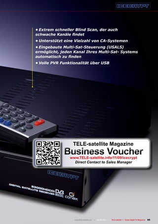 •	Extrem schneller Blind Scan, der auch
schwache	Kanäle	findet
•	Unterstützt eine Vielzahl von CA-Systemen
•	Eingebaute Multi-Sat-Steuerung (USALS)
ermöglicht,	jeden	Kanal	Ihres	Multi-Sat-	Systems	
automatisch	zu	finden
•	Volle PVR Funktionalität über USB




                 TELE-satellite magazine
             Business voucher
                www.TELE-satellite.info/11/09/icecrypt
                  Direct Contact to Sales Manager




                  www.TELE-satellite.com — 08-09/201 —
                                                   1     TELE-satellite — Global Digital TV Magazine   65
 