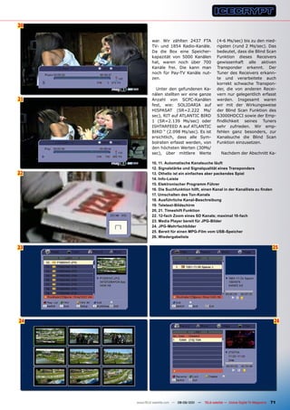 20


             war. Wir zählten 2437 FTA              (4-6 Ms/sec) bis zu den nied-
             TV- und 1854 Radio-Kanäle.             rigsten (rund 2 Ms/sec). Das
             Da die Box eine Speicher-              bedeutet, dass die Blind Scan
             kapazität von 5000 Kanälen             Funktion dieses Receivers
             hat, waren noch über 700               gewissenhaft alle aktiven
             Kanäle frei. Die kann man              Transponder erkennt. Der
             noch für Pay-TV Kanäle nut-            Tuner des Receivers erkann-
             zen.                                   te und verarbeitete auch
                                                    korrekt schwache Transpon-
               Unter den gefundenen Ka-             der, die von anderen Recei-
             nälen stellten wir eine ganze          vern nur gelegentlich erfasst
21           Anzahl von SCPC-Kanälen                werden. Insgesamt waren
             fest, wie: SOLIDARIA auf               wir mit der Wirkungsweise
             HISPASAT (SR=2.222 Ms/                 der Blind Scan Funktion des
             sec), RIT auf ATLANTIC BIRD            S3000HDCCI sowie der Emp-
             1 (SR=2.139 Ms/sec) oder               findlichkeit seines Tuners
             ISHTARFEED A auf ATLANTIC              sehr zufrieden. Wir emp-
             BIRD “ (2.098 Ms/sec). Es ist          fehlen ganz besonders, zur
             ersichtlich, dass alle Sym-            Kanalsuche die Blind Scan
             bolraten erfasst werden, von           Funktion einzusetzen.
             den höchsten Werten (30Ms/
             sec), über mittlere Werte                 Nachdem der Abschnitt Ka-

             10, 11. Automatische Kanalsuche läuft
             12. Signalstärke und Signalqualität eines Transponders
22           13. Othello ist ein einfaches aber packendes Spiel
             14. Info-Leiste
             15. Elektronischer programm Führer
             16. Die Suchfunktion hilft, einen Kanal in der Kanalliste zu finden
             17. Umschalten des Ton-Kanals
             18. Ausführliche Kanal-Beschreibung
             19. Teletext-Bildschirm
             20, 21. Timeshift Funktion
             22. 12-fach Zoom eines SD Kanals; maximal 16-fach
             23. media player bereit für JpG-Bilder
             24. JpG-mehrfachbilder
             25. Bereit für einen mpG-Film vom USB-Speicher
             26. Wiedergabeliste

23                                                                                        25




24                                                                                         26




     www.TELE-satellite.com — 08-09/201 —
                                      1     TELE-satellite — Global Digital TV Magazine   71
 