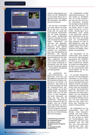 27


                                                                                nalsuche abgeschlossen war,        Der S3000HDCCI enthält
                                                                                führte uns der S3000HDCCI        Kanal-Editierfunktionen, die
                                                                                zu dem letzten Kanal, den er     sehr einfach zu handhaben
                                                                                gefunden hatte. Nun begann       sind. Es ist alles durchführ-
                                                                                das Vergnügen, Fernsehpro-       bar, was man von einem gu-
                                                                                gramme anzusehen.                ten Kanal-Editor erwartet,
                                                                                                                 wie das Sperren eines Kanals
                                                                                   Die Zeit beim Umschalten      mit einer PIN, Markieren ei-
                                                                                von einem Kanal zum ande-        nes Kanals, damit er beim
                                                                                ren ist sehr kurz - eine Se-     Surfen mit den Pr+ und Pr-
                                                                                kunde oder ein wenig über        Tasten übersprungen wird,
28                                                                              einer Sekunde. Kanal-Surfen      Verschieben eines Kanals
                                                                                war ein reines Vergnügen.        in der Kanal-Liste, Löschen
                                                                                Nach jedem Kanalwechsel          oder Umbenennen eines Ka-
                                                                                erschien kurzzeitig die Info-    nals. Man kann die Kanäle
                                                                                zeile und zeigte die typischen   auch auf verschiedenerlei
                                                                                Daten:     Kanal-Name      und   Arten sortieren. Ist man im
                                                                                -Nummer, das gegenwär-           Editor-Bildschirm, zeigt das
                                                                                tige und das nachfolgende        eingeblendete Video des ge-
                                                                                Programm, sowie bildliche        wählten Kanals auch Infor-
                                                                                Kennungen der Kanaleigen-        mationen von Satellit, Trans-
                                                                                schaften wie Verschlüsse-        ponder und Kanal-PIDs.
                                                                                lung, oder Verfügbarkeit von
                                                                                EPG-Daten. Die Infozeile            Die vorhandenen 32 Fa-
                                                                                kann auch jederzeit während      voriten-Listen sind reichlich
29                                                                              des Fernsehens mit der Info-     und sind für jeden Benutzer
                                                                                Taste aufgerufen werden.         ausreichend. Der S3000HD-
                                                                                Drückt man die Info-Taste er-    CCI lässt sie auch nach Be-
                                                                                neut, werden zusätzliche In-     lieben umbenennen. Wählen
                                                                                formationen über den Kanal       sie einfach das entsprechen-
                                                                                und den Transponder gezeigt      de Menü aus und geben Sie
                                                                                - einschließlich Signalstärke    auf der erscheinenden Bild-
                                                                                und Signalqualität.              schirm-Tastatur die neu ge-
                                                                                                                 wählten Namen ein.
                                                                                  Um      ausführliche    Pro-
                                                                                gramm-Informationen         zu      Im normalen Fernseh-Mo-
                                                                                bekommen muss man den            dus kann man die Farbtasten
                                                                                EPG-Bildschirm aufrufen. Der     verwenden, um die Tonspu-
                                                                                EPG (Electronic Program Gui-     ren zu wechseln (wenn mehr
30                                                                              de) hat nur ein Format - die     als eine vorhanden sind), den
                                                                                Gitterform - aber diese ist ja   Teletext aufrufen, die Video-
                                                                                die meist benötigte. Sie zeigt   Auflösung des HDMI-Signals
                                                                                den Programm-Führer der-         ändern oder die Suchfunkti-
                                                                                jenigen Kanäle, die auf dem      on starten. Die Suchfunktion
                                                                                gegenwärtigen Transponder        filtert die Kanal-Liste ent-
                                                                                senden. Geht man mit dem         sprechend den ersten Buch-
                                                                                Cursor zu dem Programm,          staben, die vom Betrachter
                                                                                das einen interessiert und       eingegeben werden. Dies ist
                                                                                drückt OK, dann wird die         eine äußerst hilfreiche Funk-
                                                                                ausführliche     Beschreibung    tion, um einen bestimmten
                                                                                gezeigt. Natürlich ist das nur   Kanal aus den vielen Hun-
                                                                                möglich, wenn der Provider       derten oder Tausenden von
                                                                                diese Information zur Verfü-     anderen herauszufinden.
31
                                                                                gung stellt. In dem EPG kann
                                                                                auch das Programm markiert         Der S3000HDCCI hat die
                                                                                werden, damit es gespeichert     Funktionalität  eines  PVR
                                                                                wird. Bis zu 8 Timer-Einträge    (Private Video Recorder).
                                                                                kann man eintragen.              Schließt man einen Daten-
                                                                                                                 speicher an der USB-Buchse
                                                                                                                 an, wird die Box zu einem
                                                                                27. Bearbeitung von Kanälen      voll funktionsfähigen Digi-
                                                                                28. Transponder-Editor           tal-Recorder. Man kann eine
                                                                                29. Infoleiste im Bild           Aufnahme über den EPG
                                                                                30. Elektronischer programm      oder das Timer-Untermenü
                                                                                Führer
                                                                                                                 programmieren oder, wäh-
                                                                                31. Aufnahme im EpG
                                                                                programmieren                    rend das Programm läuft,


 72 TELE-satellite — Global Digital TV Magazine — 08-09/201 — www.TELE-satellite.com
                                                          1
 
