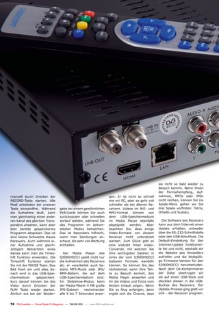 sie nicht so bald wieder zu
                                                                                                               Besuch kommt. Wenn Ihnen
                                                                                                               der Fernsehempfang, Auf-
manuell durch Drücken der                                                      gen. Er ist nicht so schnell    nahmen, MP3s oder JPGs
RECORD-Taste starten. Alle                                                     wie ein PC, aber es geht viel   nicht reichen, können Sie ins
Modi arbeiteten bei unseren                                                    schneller als bei älteren Re-   Spiele-Menü gehen wo Sie
Tests einwandfrei. Während             gabe bei einem gewöhnlichen             ceivern. Videos im AVI- und     drei Spiele vorfinden: Tetris,
die Aufnahme läuft, kann               PVR-Gerät können Sie auch               MPG-Format können von           Othello und Sudoku.
man gleichzeitig einen ande-           zurückspulen oder schnellen             dem     USB-Speichermedium
ren Kanal des gleichen Trans-          Vorlauf wählen, während Sie             im Media Player ebenfalls         Die Software des Receivers
ponders ansehen, kann aber             das Programm im zeitver-                abgespielt    werden.    Aber   kann aus dem Internet einen
kein bereits gespeichertes             setzten Modus betrachten.               beachten Sie, dass einige       Update erhalten, entweder
Programm abspielen. Das ist            Das ist besonders hilfreich,            Video-Formate von diesem        über die RS-232-Schnittstelle
eine kleine Schwäche dieses            wenn man Sendungen an-                  Receiver nicht unterstützt      oder den USB-Anschluss. Die
Receivers. Auch während ei-            schaut, die sehr viel Werbung           werden. Zum Glück gibt es       Default-Einstellung für den
ner Aufnahme und gleich-               enthalten.                              eine Vielzahl freier Video-     Internet-Update funktionier-
zeitigem Betrachten eines                                                      Converter, mit welchen Sie      te bei uns nicht, weshalb wir
Kanals kann man die Times-                Der Media Player des                 Ihre wichtigsten Dateien in     die Website des Herstellers
hift Funktion anwenden. Die            S3000HDCCI spielt nicht nur             eines der vom S3000HDCCI        aufriefen und die letztgülti-
Timeshift Funktion starten             die Aufnahmen des Receivers             lesbaren Formate wandeln        ge Firmware-Version für den
Sie mit der PAUSE Taste. Das           ab; er verarbeitet auch be-             können. So können Sie das       S3000HDCCI herunterluden.
Bild friert ein und alles da-          stens MP3-Musik oder JPG/               nächstemal, wenn Ihre Tan-      Nach dem De-Komprimieren
nach wird in das USB-Spei-             BMP-Bildern, die auf dem                te zu Besuch kommt, den         der Datei übertrugen wir
chermedium       gespeichert.          USB-Speichermedium sind.                Media Player anwerfen und       sie auf einen USB-Stick und
Kurz darauf können Sie das             Im Slideshow-Modus kann                 ihr die Videos und Fotos vom    steckten diesen in die USB-
Video durch Drücken der                der Media-Player 4 MB große             letzten Urlaub zeigen. Wenn     Buchse des Receivers. Der
PLAY Taste wieder starten.             JPG-Dateien     nacheinander            Sie es klug anfangen, dann      Update-Prozess ging glatt vor
Ähnlich wie bei der Wieder-            alle 5 bis 7 Sekunden anzei-            ergibt sich die Chance, dass    sich - der Receiver program-


74 TELE-satellite — Global Digital TV Magazine — 08-09/201 — www.TELE-satellite.com
                                                         1
 