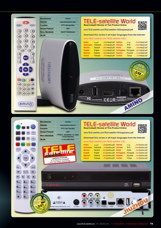 manufacturer                  Amino
 Website
 Function
                         www.aminocom.com
                          IPTV Set-top-Box
                                                     TELE-satellite World
                                                     Read Indepth Review of This product Online
 Stream protocol                UDP
                                                     www.TELE-satellite.com/TELE-satellite-1103/eng/netup2.pdf
 menu Standards          NetUP Middleware
 WLAn                            —                   Download this review in all major languages from the Internet:
                                                     www.TELE-satellite.com/TELE-satellite-1103...
                                                     Arabic       ‫العربية‬      .../ara/netup2.pdf     Hebrew       ‫עברית‬     .../heb/netup2.pdf
                                                     Indonesian   Indonesia    .../bid/netup2.pdf     Chinese      中文	      .../man/netup2.pdf
                                                     German       Deutsch     .../deu/netup2.pdf      Polish       Polski     .../pol/netup2.pdf
                                                     English      English     .../eng/netup2.pdf      Portuguese   Português .../por/netup2.pdf
                                                     Spanish      Español     .../esp/netup2.pdf      Russian	     Русский	 .../rus/netup2.pdf
                                                     French       Français      .../fra/netup2.pdf    Turkish      Türkçe      .../tur/netup2.pdf




                                                                                                                               0.52




 manufacturer                  Jiuzhou
 Website
 Function
                         www.jiuzhou.com.cn
                          IPTV Set-Top-Box
                                                     TELE-satellite World
                                                     Read Indepth Review of This product Online
 Stream protocol                UDP
                                                     www.TELE-satellite.com/TELE-satellite-1101/eng/jiuzhou.pdf
                     HTML4, Javascript 1.5, Java
 menu Standards
                         Virtual Machine
                                                     Download this review in all major languages from the Internet:
 WLAn                     ● (via USB stick)
                                                     www.TELE-satellite.com/TELE-satellite-1101...
                                                     Arabic       ‫العربية‬      .../ara/jiuzhou.pdf    Hebrew       ‫עברית‬     .../heb/jiuzhou.pdf
                                                     Indonesian   Indonesia    .../bid/jiuzhou.pdf    Chinese      中文	      .../man/jiuzhou.pdf
                                                     German       Deutsch     .../deu/jiuzhou.pdf     Polish       Polski     .../pol/jiuzhou.pdf
                                                     English      English     .../eng/jiuzhou.pdf     Portuguese   Português .../por/jiuzhou.pdf
                                       1
                               12-01/201             Spanish      Español     .../esp/jiuzhou.pdf     Russian	     Русский	 .../rus/jiuzhou.pdf
                             p830 0                  French       Français      .../fra/jiuzhou.pdf   Turkish      Türkçe      .../tur/jiuzhou.pdf
               JIUZHOU DT uipped
                           r Eq
             IPTV Receive
                            Technology
            with Top- Notch




0.57




                                              www.TELE-satellite.com — 08-09/201 — TELE-satellite — Global Digital TV Magazine
                                                                               1                                                                     79
 