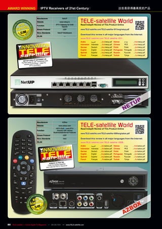 AWARD WInnInG                          IpTv Receivers of 21st Century                                                                     这些是获得最高奖的产品


                                  manufacturer                    NetUP
                                  Website                      www.netup.tv
                                                          IPTV Gateway for DVB
                                                                                      TELE-satellite World
                                                                                      Read Indepth Review of This product Online
                                  Function
                                                                Signals
                                  Stream protocol                  UDP                www.TELE-satellite.com/TELE-satellite-1011/eng/netup.pdf

              0.98                menu Standards            NetUP Middleware
                                                                                      Download this review in all major languages from the Internet:
                                  WLAn                              —
                                                                                      www.TELE-satellite.com/TELE-satellite-1011...
                                                                                      Arabic       ‫العربية‬      .../ara/netup.pdf    Hebrew       ‫עברית‬      .../heb/netup.pdf
                                                                                      Indonesian   Indonesia    .../bid/netup.pdf    Chinese      中文	       .../man/netup.pdf
                                                                                      German       Deutsch     .../deu/netup.pdf     Polish       Polski      .../pol/netup.pdf
                                                                                      English      English     .../eng/netup.pdf     Portuguese   Português .../por/netup.pdf
                                                                                      Spanish      Español     .../esp/netup.pdf     Russian	     Русский	 .../rus/netup.pdf
                                                                                      French       Français      .../fra/netup.pdf   Turkish      Türkçe       .../tur/netup.pdf
                                     10-1 2010
                                        1/
                                               4x
                               Ip GATE WAY
                nETUp Dv B- e, combined with
               Perfect ease of us             for
                                ology – ideal
                 reliable techn viders.
                         IPTV pro




                                  manufacturer                    AZBox
                                  Website
                                                         HDTV
                                                             www.azbox.com
                                                                         and IPTV
                                                                                      TELE-satellite World
                                                                                      Read Indepth Review of This product Online
                                  Function                  receiver with various
                                                       Multimedia&Internet Features
                                                                                      www.TELE-satellite.com/TELE-satellite-1009/eng/azbox.pdf
                                  Stream protocol                  UDP
                                  menu Standards                   html               Download this review in all major languages from the Internet:
                                  WLAn                              —                 www.TELE-satellite.com/TELE-satellite-1009...
                                                                                      Arabic       ‫العربية‬    .../ara/azbox.pdf Hebrew    ‫עברית‬                .../heb/azbox.pdf
                                                                                      Indonesian   Indonesia .../bid/azbox.pdf Chinese    中文	                 .../man/azbox.pdf
                                                                                      German       Deutsch .../deu/azbox.pdf Polish       Polski                .../pol/azbox.pdf
                                                                                      English      English   .../eng/azbox.pdf Portuguese Português             .../por/azbox.pdf
                                                                                      Spanish      Español   .../esp/azbox.pdf Russian	   Русский	              .../rus/azbox.pdf
                                                               08-09/2010             French       Français    .../fra/azbox.pdf Turkish  Türkçe                 .../tur/azbox.pdf
                                                                A HD
                                                 AZ BOx ULTR tellite
                                                              d Sa
                                                Fully Equippe           r
                                                           HDTV Receive
                                              and Internet




                                0.45




80 TELE-satellite — Global Digital TV Magazine — 08-09/201 — www.TELE-satellite.com
                                                         1
 