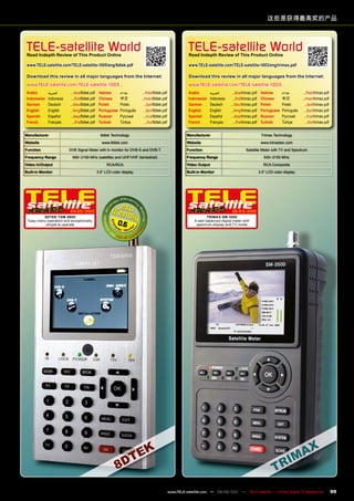 这些是获得最高奖的产品



 TELE-satellite World
 Read Indepth Review of This product Online
                                                                                                           TELE-satellite World
                                                                                                           Read Indepth Review of This product Online

 www.TELE-satellite.com/TELE-satellite-1005/eng/8dtek.pdf                                                  www.TELE-satellite.com/TELE-satellite-1003/eng/trimax.pdf

 Download this review in all major languages from the Internet:                                            Download this review in all major languages from the Internet:
 www.TELE-satellite.com/TELE-satellite-1005...                                                             www.TELE-satellite.com/TELE-satellite-1003...
 Arabic       ‫العربية‬      .../ara/8dtek.pdf     Hebrew       ‫עברית‬        .../heb/8dtek.pdf               Arabic       ‫العربية‬      .../ara/trimax.pdf     Hebrew       ‫עברית‬        .../heb/trimax.pdf
 Indonesian   Indonesia    .../bid/8dtek.pdf     Chinese      中文	         .../man/8dtek.pdf                Indonesian   Indonesia    .../bid/trimax.pdf     Chinese      中文	         .../man/trimax.pdf
 German       Deutsch     .../deu/8dtek.pdf      Polish       Polski        .../pol/8dtek.pdf              German       Deutsch     .../deu/trimax.pdf      Polish       Polski        .../pol/trimax.pdf
 English      English     .../eng/8dtek.pdf      Portuguese   Português     .../por/8dtek.pdf              English      English     .../eng/trimax.pdf      Portuguese   Português     .../por/trimax.pdf
 Spanish      Español     .../esp/8dtek.pdf      Russian	     Русский	      .../rus/8dtek.pdf              Spanish      Español     .../esp/trimax.pdf      Russian	     Русский	      .../rus/trimax.pdf
 French       Français      .../fra/8dtek.pdf    Turkish      Türkçe         .../tur/8dtek.pdf             French       Français      .../fra/trimax.pdf    Turkish      Türkçe         .../tur/trimax.pdf


manufacturer                                      8dtek Technology                                        manufacturer                                      Trimax Technology
Website                                            www.8dtek.com                                          Website                                           www.trimaxtec.com
Function                  DVB Signal Meter with tv monitor for DVB-S and DVB-T                            Function                             Satellite Meter with TV and Spectrum
Frequency Range            950~2150 MHz (satellite) and UHF/VHF (terrestrial)                             Frequency Range                                     930~2150 MHz
video In/Output                                       RCA/RCA                                             video Output                                        RCA Composite
Built-in monitor                                3.5“ LCD color display                                    Built-in monitor                                 3.5“ LCD color display




                          04-05/2010                                                                                                 02-03/2010
         8DTEK TSm-8800                                                                                              TRImAx Sm-3500
 Easy menu operation and exceptionally
          simple to operate                                 0.6                                               A well-balanced digital meter with
                                                                                                               spectrum display and TV mode




                                                                                                 www.TELE-satellite.com — 08-09/201 — TELE-satellite — Global Digital TV Magazine
                                                                                                                                  1                                                                          99
 