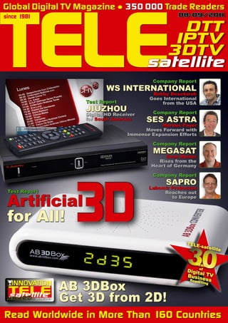 TELE
Global Digital TV Magazine ● 350 000 Trade Readers
since 1981                                                    08-09/20 1
                                                                      1

                                                      DTT
                                                     IPTV
                                                    3DTV
                                                  satellite
                                                     Company Report
                                   WS INTERNATIONAL
                                                    Robby Dosetareh
                                                   Goes International
                            Test Report                from the USA
                            JIUZHOU                  Company Report
                            Digital HD Receiver
                            for South America     SES ASTRA
                                                       Markus Payer
                                                  Moves Forward with
                                            Immense Expansion Efforts

                                                     Company Report
                                                     MEGASAT
                                                         Sven Melzer
                                                       Rises from the
                                                    Heart of Germany




                           3D
                                                     Company Report
                                                         SAPRO
                                                   Lubomír Proboszcz
 Test Report

 Artificial
                                                        Reaches out
                                                           to Europe



 for All!



             08-09/201
                     1
                         AB 3DBox
                         Get 3D from 2D!
Read Worldwide in More Than 160 Countries
                                                      «          30
                                                                 TELE



                                                                    Years
                                                                 Digitof
                                                                      a
                                                                         -sate




                                                                 Busin l TV
                                                                  Rep   ess
                                                                        or ting
                                                                                  llite
 