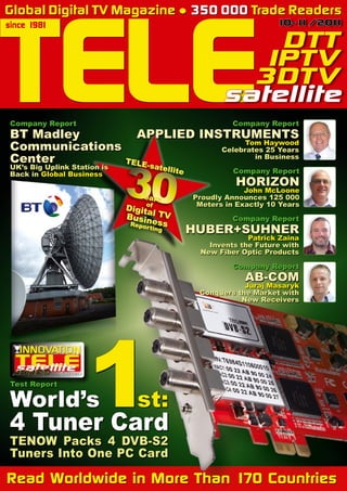 10-1
1/201
1
TELE DTT
IPTV
3DTV
satellite
since 1981
Read Worldwide in More Than 170 Countries
«
TELE-satellite
30
Years
of
Digital TV
Business
Reporting
Global Digital TV Magazine ● 350 000 Trade Readers
Company Report
AB-COM
Juraj Masaryk
Conquers the Market with
New Receivers
Company Report
HUBER+SUHNER
Patrick Zaina
Invents the Future with
New Fiber Optic Products
Company Report
HORIZON
John McLoone
Proudly Announces 125 000
Meters in Exactly 10 Years
Company Report
APPLIED INSTRUMENTS
Tom Haywood
Celebrates 25 Years
in Business
TENOW Packs 4 DVB-S2
Tuners Into One PC Card
Company Report
BT Madley
Communications
Center
UK’s Big Uplink Station is
Back in Global Business
Test Report
World’s
1st:
4 Tuner Card
1
0-1
1/20
1
1
 