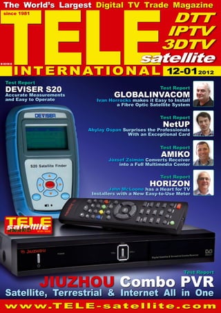 12-01/2012
TELE
since 1981
The World’s Largest Digital TV Trade Magazine
w w w.T E L E - s a t e l l i t e . c o m
Test Report
Horizon
John McLoone has a Heart for TV
Installers with a New Easy-to-Use Meter
Test Report
NetUP
Abylay Ospan Surprises the Professionals
With an Exceptional Card
Test Report
GlobalInvacom
Ivan Horrocks makes it Easy to Install
a Fibre Optic Satellite System
Satellite, Terrestrial & Internet All in One
Test Report
Deviser S20
Accurate Measurements
and Easy to Operate
Test Report
Jiuzhou Combo PVR
INTERNATIONAL
DTT
IPTV
3DTV
satellite
B 9318 E
Test Report
Amiko
József Zsimán Converts Receiver
into a Full Multimedia Center
12-012012
 