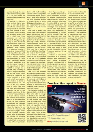 135
www.TELE-satellite.com — 12-01/2012 — TELE-satellite International — The World‘s Largest Digital TV Trade Magazine
quencies through the coax
cable to the receiver, and if
no 22 kHz signal is sent, the
low band frequencies arrive
at the box.
In summary, it becomes
quite obvious that a coax
cable is only able to take
care of one scenario at a
time (vertical or horizontal
low band, vertical or hori-
zontal high band). For sim-
ple reception setups with
only a single user these
restrictions do not mat-
ter at all. Things only get
messy as soon as several
receivers use a single coax
line for receiving satellite
television. What happens
if, for example, receiver 1
requests a horizontal high
band signal from the LNB,
while at the same time re-
ceiver 2 requires a vertical
low band signal? In a first-
come, first-serve scenario
receiver 2 would have to do
with the range receiver 1
has requested, if all that is
available is a single line to
the LNB. This would by an
absolute no-go in everyday
use so that other routes
have to be chosen for un-
limited reception by all us-
ers in a multi-user system.
The method of choice so
far has been to use LNBs
with up to four outputs,
each of which can offer
any band and polarisation
requested by up to four
separate receivers. If the
number of receivers hooked
up to an antenna exceeds
that number, multi-switches
need to be installed which
receive all four reception
bands/levels via separate
coax cables and then dis-
tribute the signals to any
number of receivers, with
each user having full access
to all channels. Unfortu-
nately, what we just called
‘any number of receivers’
in the previous sentence is
in actual fact a somewhat
limited affair. Signal distri-
bution with multi-switches
via coax cables is subject to
considerable signal attenu-
ation. While this generally
has only negligible effects
in smaller set-ups of up to
10 outputs, it can pose seri-
ous problems if that number
increases to 30, 40 or even
more.
Now this is where the
optical LNB from GlobalIn-
vacom comes into play. A
stacker that is built into the
LNB distributes all four re-
ception levels (vertical low
and high bands, horizon-
tal low and high bands) on
different frequency ranges
between 1 GHz and 5 GHz.
After that, the RF signal is
converted into a digital sig-
nal which is then transmit-
ted by laser via a fibre optic
cable. On the receiving end
of the line a GTU (gateway
termination unit) converter
box receives the digital sig-
nal and re-converts it into a
conventional satellite signal
that will be accepted by all
satellite receivers.
The GTUs are available
as Quatro or Quad models,
with the Quad versions de-
signed for direct connection
of receivers, and the Quatro
model for feeding an exist-
ing multi-switch distribution
system, as it provides each
reception level through a
dedicated output.
So what’s the big deal? No
big deal at all: A single 3 mm
fibre optic cable is enough
to distribute the entire fre-
quency range of a satellite
to any number (and this
time we really mean it!) of
receivers, with no need for
a 22 kHz signal for switch-
ing between the low and
high bands. The beam of
light travelling through fibre
optic cables carries all fre-
quencies at the same time,
so that each receiver within
the distribution network is
absolutely independent in
its selection of channels.
Download this report in German
www.TELE-satellite.com/
TELE-satellite-1201/
deu/globalinvacom.pdf	
Even if you need to pro-
vide satellite television to
entire apartment buildings
or estates GlobalInvacom
has the perfect solution: A
single fibre optic cable is led
from the LNB to a central
distribution point where the
initial light beam is split into
several new light beams,
which are transmitted to
individual levels of a build-
ing, for example. There the
light beams are split once
more until each apartment
receives a dedicated beam.
Even within each apartment
it’s possible to hook up as
many receivers as you like,
since each beam of light
carries the satellite’s entire
frequency spectrum at any
given time.
Contrary to coax-based
distribution it is perfectly
feasible with GlobalInva-
com’s optical technology
to use a twin-tuner PVR in
the living room, a receiver
in your child’s room and a
box in the master bedroom
at the same time, without
any restriction or interfer-
ence whatsoever. Try the
same with coax cables and
you’d need four separate
lines from the multi-switch
to your apartment alone.
The potential of this new
optical distribution technol-
ogy is clear to see for eve-
ryone. Not only does it take
an awful lot of effort and
trouble off any professional
installer’s shoulder, it also
offers new possibilities to
private users. What’s more,
a fibre optic cable is capable
of transmitting much more
than the entire frequency
spectrum of a satellite. Ter-
restrial TV and radio can be
fed into the system without
much ado and if you want
do provide high-speed In-
ternet access throughout
your home or set up a net-
work connection between
various devices then you
can use the same fibre optic
cable for those purposes as
well.
It’s no wonder then that
GlobalInvacom was able to
convince the professional
satellite world in a breeze
with its optical LNB tech-
nology, and with the newly
launched installation ac-
cessories the company will
make installation and main-
tenance even easier.
 