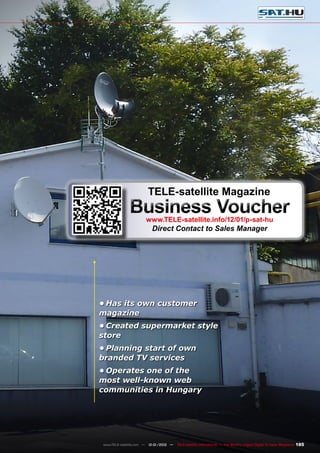 185
www.TELE-satellite.com — 12-01/2012 — TELE-satellite International — The World‘s Largest Digital TV Trade Magazine
•	Has its own customer
magazine
•	Created supermarket style
store
•	Planning start of own
branded TV services
•	Operates one of the
most well-known web
communities in Hungary
TELE-satellite Magazine
Business Voucher
www.TELE-satellite.info/12/01/p-sat-hu
Direct Contact to Sales Manager
 