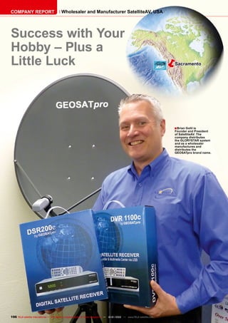 ëSacramento
■
196 TELE-satellite International — The World‘s Largest Digital TV Trade Magazine — 12-01/2012 — www.TELE-satellite.com
Success with Your
Hobby – Plus a
Little Luck
Brian Gohl is
Founder and President
of SatelliteAV. The
company distributes
the GLORYSTAR system
and as a wholesaler
manufactures and
distributes the
GEOSATpro brand name.
COMPANY REPORT Wholesaler and Manufacturer SatelliteAV, USA
 
