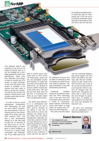 Vitor Martins Augusto
TELE-satellite
Test Center
Portugal
+
–
72 TELE-satellite International — The World‘s Largest Digital TV Trade Magazine — 12-01/2012 — www.TELE-satellite.com
Two independent tuners
Each tuner can process DVB-C or DVB-T
Excellent reception capabilities
CI-Interface
Only for Linux
Expert Opinion
able to stream entire bou-
quets with an IPTV server
via Multicasting, make sure
you use compatible routers
and switches. To really test
the limits of the NetUP Dual
DVB-T/C-CI, we decided to
stream a DVB-T transponder
at the same time. The card
did not even blink when we
did this; it functioned per-
fectly as you might expect
from a professional product.
The NetUP Dual DVB-T/C-
CI is a professional card
perfectly suited for use in
IPTV servers. Because of
the ability to use two of
these cards in a server, the
operator can stream up to
two DVB-T and two DVB-C
transponders. Naturally, you
could also combine the Net-
UP Dual DVB-T/C-CI with a
NetUP Dual DVB-S2-CI card.
The advantage to building
your own IPTV server is that
you can customize it to the
needs of your customers. A
server like this can also of-
fer additional services such
as video-on-demand as well
as function as a DHCP server
and Internet gateway. This
type of flexibility is rare with
broadcasting equipment.
Traditional installers
should set themselves apart
with this IPTV technology
since it has been more and
more playing a key role when
it comes to community-
based systems, multi-family
homes and hotels. A single
cable can provide IPTV, In-
ternet and VoiP telephone.
This card is not only meant
This software doesn‘t cost
anything to use and can be
loaded as source code or it
can be installed as a com-
plete package for most Linux
distributions. Aside from
that, Multicast, not Unicast,
is used to provide the IPTV
stream to large networks.
In this case the entire IPTV
stream is available in the
network and each client is
able to access this stream.
In order for this to work, the
network infrastructure must
include routers that can han-
dle Multicasting.
In order to test an actual
professional configuration
with Multicasting, we took
an entire DVB-C transpon-
der and streamed it into our
network with our own home-
made IPTV server with the
IPTV protocol “RTP”. This
had a real “broadcasting
feeling” to it! We were able
to open all 12 channels at
the same time on our PC.
One thing though, our switch
gave us some problems; as
it turns out, it wasn’t really
compatible with Multicast-
ing. If you really want to be
vide two individual adapters
that would support not only
DVB-T and DVB-C, but per-
haps also Mini-ITX mother-
boards as well. These come
with one PCI-e slot, if any at
all; up until now they weren’t
a very popular choice to use.
This all changes with the
NetUP card. Throughout our
entire test in which we put
the card through its paces,
there were no stability or
heat problems. It’s clear that
this card was designed for
long-term use.
We were very impressed
with the capabilities of the
NetUP Dual DVB-T/C-CI!
for professional applications.
It would also play an inter-
esting role in the set up of
a compact multimedia center
because it would take up only
one PCI-e slot and yet pro-
 