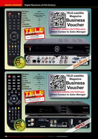 AWARD WINNING Digital Receivers of 21st Century
Manufacturer Inpax
Website www.inpax.com
Function
HDTV Satellite Receiver
with PVR
/LAN ● / ●
Channel Memory 10000
DiSEqC 1.0 / 1.1 / 1.2 / 1.3
S-Video/HDMI — / ●
Scart/Digital Audio ● / ●
0.52
06-07/201
1
Inpax X-9100 Linux PVR
A competent good-looking black box with
full range of functions
TELE-satellite
Magazine
Business
Voucher
www.TELE-satellite.info/11/07/inpax
Direct Contact to Sales Manager
0.57
08-09/201
1
Jiuzhou DTS6696
Ideal living room HD Combo receiver
for South America
Manufacturer Jiuzhou
Website www.jiuzhou.com.cn
Function
/ , PVR
Digital Receiver
/LAN ● / ●
Channel Memory 4000
PVR ●
S-Video/HDMI ● / ●
Scart/Digital Audio — / ●
TELE-satellite
Magazine
Business
Voucher
www.TELE-satellite.info/11/09/jiuzhou
Direct Contact to Sales Manager
100 TELE-satellite International — The World‘s Largest Digital TV Trade Magazine — 02-03/2012 — www.TELE-satellite.com
 