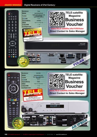 Digital Receivers of 21st Century
AWARD WINNING
Manufacturer AB-COM
Website www.abcomeu.com
Function
Twin Multimedia
Receiver
/LAN ● / ●
Channel Memory 10000
DiSEqC 1.0 / 1.1 / 1.2 / 1.3
S-Video/HDMI — / ●
Scart/Digital Audio ● / ●
0.72
12-01/201
1
AB IPBox 9900HD
Very Powerful Satellite and Media
Receiver with Endless Features
TELE-satellite
Magazine
Business
Voucher
www.TELE-satellite.info/11/01/abipbox
Direct Contact to Sales Manager
Manufacturer Fulan
Website www.fulansoft.com
Function
Digital HDTV Receiver with
Dual-Boot and
Spark online-plattform
/LAN ● / ●
Channel Memory unlimited
DiSEqC 1.0 / 1.1 / 1.2 / 1.3
S-Video/HDMI — / ●
Scart/Digital Audio — / ●
0.55
04-05/201
1
Fulan ST7111
Excellently designed operating software
with built-in customer service
TELE-satellite
Magazine
Business
Voucher
www.TELE-satellite.info/11/05/fulan
Direct Contact to Sales Manager
102 TELE-satellite International — The World‘s Largest Digital TV Trade Magazine — 02-03/2012 — www.TELE-satellite.com
 