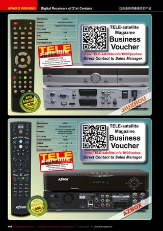 Digital Receivers of 21st Century
AWARD WINNING 这些是获得最高奖的产品
Manufacturer AZBox
Website www.azbox.com
Function
HDTV receiver with
various Multimedia
& Internet Features
/LAN ● / ●
Channel Memory 15000
DiSEqC 1.0 / 1.1 / 1.2 / 1.3
S-Video/HDMI — / ●
Scart/Digital Audio ● / ●
04-05/2010
AzBox Premium HD Plus
Excellent video quality
with full Internet access
0.52
TELE-satellite
Magazine
Business
Voucher
www.TELE-satellite.info/10/05/azbox
Direct Contact to Sales Manager
Manufacturer Jiuzhou
Website www.jiuzhou.com.cn
Function Digital PVR Receiver
/LAN — / —
Channel Memory 1000
PVR ●
S-Video/HDMI — / ●
Scart/Digital Audio ● / ●
0.58
06-07/2010
Jiuzhou DTT6720
Future-proof HDTV receiver
for terrestrial TV loaded with features
and outstanding picture quality
TELE-satellite
Magazine
Business
Voucher
www.TELE-satellite.info/10/07/jiuzhou
Direct Contact to Sales Manager
104 TELE-satellite International — The World‘s Largest Digital TV Trade Magazine — 02-03/2012 — www.TELE-satellite.com
 