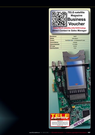 Manufacturer NetUP
Website www.netup.tv
Function Dual / - CI Professional PC Card
Channel Memory unlimited
Channel Bandwidth 6,7,8 MHz
FFT mode 2K, 8K
Operating System Linux
12-01/2012
DVB-T/C-CI
Impressive professional card for IPTV
servers and multimedia centers that is
loaded with the latest technologies for
long-term use
TELE-satellite
Magazine
Business
Voucher
www.TELE-satellite.info/12/01/netup
Direct Contact to Sales Manager
107
www.TELE-satellite.com — 02-03/2012 — TELE-satellite International — The World‘s Largest Digital TV Trade Magazine
 