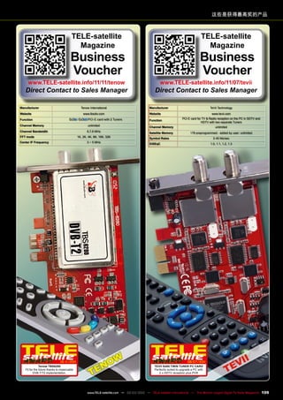 这些是获得最高奖的产品
Manufacturer Tenow International
Website www.tbsdtv.com
Function / PCI-E card with 2 Tuners
Channel Memory unlimited
Channel Bandwidth 6,7,8 MHz
FFT mode 1K, 2K, 4K, 8K, 16K, 32K
Center IF Frequency 3 ~ 5 MHz
10-1
1/201
1
Tenow TBS6280
Fit for the future thanks to impeccable
DVB-T/T2 implementation.
Manufacturer TeVii Technology
Website www.tevii.com
Function
PCI-E card for TV & Radio reception on the PC in SDTV and
HDTV with two separate Tuners
Channel Memory unlimited
Satellite Memory 178 preprogrammed - added by user: unlimited
Symbol Rates 2-45 Ms/sec
DiSEqC 1.0, 1.1, 1.2, 1.3
06-07/201
1
TeVii S480 TWIN TUNER PC CARD
Perfectly suited to upgrade a PC with
2 x HDTV reception plus PVR
TELE-satellite
Magazine
Business
Voucher
www.TELE-satellite.info/11/11/tenow
Direct Contact to Sales Manager
TELE-satellite
Magazine
Business
Voucher
www.TELE-satellite.info/11/07/tevii
Direct Contact to Sales Manager
109
www.TELE-satellite.com — 02-03/2012 — TELE-satellite International — The World‘s Largest Digital TV Trade Magazine
 