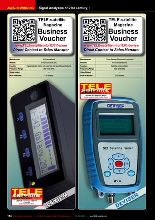 Signal Analyzers of 21st Century
AWARD WINNING
Manufacturer Tianjin Deviser Electronics Instrument
Website www.devisertek.com
Function Satellite Antenna Meter
Frequency Range 950~2150 MHz
Video Output —
Built-in Monitor LCD display
12-01/2012
Deviser S20 Satellite Meter
Ideally suited to fastly install dishes
Manufacturer WS International
Website www.lexium-dvb.com
Function Digital Satellite Meter with AutoFind and QuickSweep features
Frequency Range 950~2150 MHz
Video Output —
Built-in Monitor LCD display
12-01/2012
LEXIUM FastAlign 7100 Pro
Excellent
Dish Installation Tool
TELE-satellite
Magazine
Business
Voucher
www.TELE-satellite.info/12/01/lexium
Direct Contact to Sales Manager
TELE-satellite
Magazine
Business
Voucher
www.TELE-satellite.info/12/01/deviser
Direct Contact to Sales Manager
114 TELE-satellite International — The World‘s Largest Digital TV Trade Magazine — 02-03/2012 — www.TELE-satellite.com
 