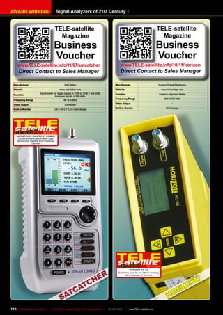Signal Analyzers of 21st Century
AWARD WINNING
Manufacturer Horizon Global Electronics
Website www.horizonhge.com
Function Antenna Alignment Meter
Frequency Range 950~2150 MHz
Video Output —
Built-in Monitor LCD display
10-1
1/2010
Horizon HD-S2
Extremely easy to use with an amazing
list of features for the pros
Manufacturer SatCatcher
Website www.satcatcher.com
Function
Signal meter for digital signals in DVB-S, DVB-T and DAB.
Analogue signals in FM radio.
Frequency Range 46~870 MHz
Video Output Composite
Built-in Monitor 120 x 64 3.5“ LCD color display
06-07/201
1
SatCatcher Digipro ST Combo
Combo Signal Analyzer with Huge
Memory for Satellite and Terrestrial
Channels
TELE-satellite
Magazine
Business
Voucher
www.TELE-satellite.info/10/11/horizon
Direct Contact to Sales Manager
TELE-satellite
Magazine
Business
Voucher
www.TELE-satellite.info/11/07/satcatcher
Direct Contact to Sales Manager
116 TELE-satellite International — The World‘s Largest Digital TV Trade Magazine — 02-03/2012 — www.TELE-satellite.com
 