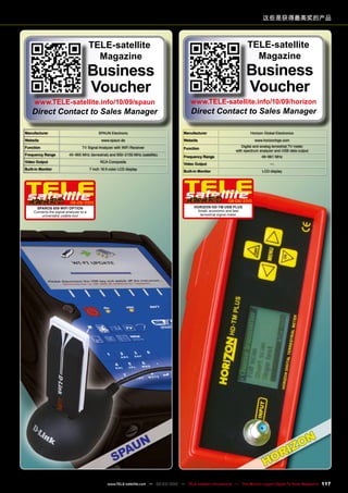 Manufacturer Horizon Global Electronics
Website www.horizonhge.com
Function
Digital and analog terrestrial TV meter
with spectrum analyzer and USB data output
Frequency Range 49~861 MHz
Video Output —
Built-in Monitor LCD display
08-09/2010
Horizon HD-TM USB PLUS
Small, economic and fast
terrestrial signal meter
Manufacturer SPAUN Electronic
Website www.spaun.de
Function TV Signal Analyzer with WiFi Receiver
Frequency Range 45~865 MHz (terrestrial) and 950~2150 MHz (satellite)
Video Output RCA Composite
Built-in Monitor 7 inch 16:9 color LCD display
08-09/2010
SPAROS 609 WIFI OPTION
Converts the signal analyzer to a
universally usable tool
这些是获得最高奖的产品
TELE-satellite
Magazine
Business
Voucher
www.TELE-satellite.info/10/09/horizon
Direct Contact to Sales Manager
TELE-satellite
Magazine
Business
Voucher
www.TELE-satellite.info/10/09/spaun
Direct Contact to Sales Manager
117
www.TELE-satellite.com — 02-03/2012 — TELE-satellite International — The World‘s Largest Digital TV Trade Magazine
 