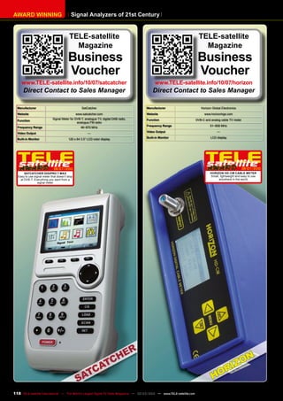 Signal Analyzers of 21st Century
AWARD WINNING
Manufacturer SatCatcher
Website www.satcatcher.com
Function
Signal Meter for DVB-T, analogue TV, digital DAB radio,
analogue FM radio
Frequency Range 46~870 MHz
Video Output —
Built-in Monitor 120 x 64 3.5“ LCD color display
06-07/2010
Satcatcher Digipro T Max
Easy to use signal meter that doesn’t stop
at DVB-T. Everything you want from a
signal meter
Manufacturer Horizon Global Electronics
Website www.horizonhge.com
Function DVB-C and analog cable TV meter
Frequency Range 51~858 MHz
Video Output —
Built-in Monitor LCD display
06-07/2010
Horizon HD-CM Cable Meter
Small, lightweight and easy to use
anywhere in the world
TELE-satellite
Magazine
Business
Voucher
www.TELE-satellite.info/10/07/satcatcher
Direct Contact to Sales Manager
TELE-satellite
Magazine
Business
Voucher
www.TELE-satellite.info/10/07/horizon
Direct Contact to Sales Manager
118 TELE-satellite International — The World‘s Largest Digital TV Trade Magazine — 02-03/2012 — www.TELE-satellite.com
 