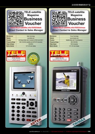 Manufacturer 8dtek Technology
Website www.8dtek.com
Function DVB Signal Meter with tv monitor for DVB-S and DVB-T
Frequency Range 950~2150 MHz (satellite) and UHF/VHF (terrestrial)
Video In/Output RCA/RCA
Built-in Monitor 3.5“ LCD color display
04-05/2010
8dtek TSM-8800
Easy menu operation and exceptionally
simple to operate 0.6
Manufacturer Trimax Technology
Website www.trimaxtec.com
Function Satellite Meter with TV and Spectrum
Frequency Range 930~2150 MHz
Video Output RCA Composite
Built-in Monitor 3.5“ LCD color display
02-03/2010
Trimax SM-3500
A well-balanced digital meter with
spectrum display and TV mode
这些是获得最高奖的产品
TELE-satellite
Magazine
Business
Voucher
www.TELE-satellite.info/10/05/8dtek
Direct Contact to Sales Manager
TELE-satellite
Magazine
Business
Voucher
www.TELE-satellite.info/10/03/trimax
Direct Contact to Sales Manager
119
www.TELE-satellite.com — 02-03/2012 — TELE-satellite International — The World‘s Largest Digital TV Trade Magazine
 
