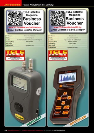 Signal Analyzers of 21st Century
AWARD WINNING
Manufacturer Horizon Global Electronics
Website www.horizonhge.com
Function Handheld Satellite Meter for fast and easy Dish Alignment
Frequency Range 950~2150 MHz
Video Output —
Built-in Monitor 128x64 Pixel LCD
12-01/2010
Horizon NanoSat
Ideal for the speedy alignment of
satellite antennas
Manufacturer Global Invacom
Website www.globalinvacom.com
Function Signal Analyzer with an Optical Input
Frequency Range 950(160)~2150 MHz
Optical Range +10 to -25 dBm
Video Output —
Built-in Monitor Eight-digit LCD display
12-01/2010
Global Invacom OptiScan
Future-proof satellite signal analyzer
for optical and coaxial LNBs
TELE-satellite
Magazine
Business
Voucher
www.TELE-satellite.info/10/01/horizon
Direct Contact to Sales Manager
TELE-satellite
Magazine
Business
Voucher
www.TELE-satellite.info/10/01/gi
Direct Contact to Sales Manager
120 TELE-satellite International — The World‘s Largest Digital TV Trade Magazine — 02-03/2012 — www.TELE-satellite.com
 