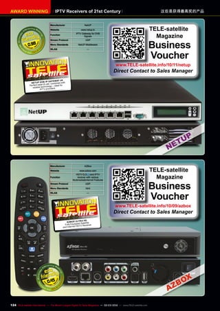 Manufacturer NetUP
Website www.netup.tv
Function
IPTV Gateway for DVB
Signals
Stream Protocol UDP
Menu Standards NetUP Middleware
WLAN —
0.98
Manufacturer AZBox
Website www.azbox.com
Function
HDTV and IPTV
receiver with various
Multimedia&Internet Features
Stream Protocol UDP
Menu Standards html
WLAN —
0.45
08-09/2010
AzBox Ultra HD
Fully Equipped Satellite
and Internet HDTV Receiver
10-1
1/2010
NetUP DVB-IP Gateway 4x
Perfect ease of use, combined with
reliable technology – ideal for
IPTV providers.
TELE-satellite
Magazine
Business
Voucher
www.TELE-satellite.info/10/11/netup
Direct Contact to Sales Manager
TELE-satellite
Magazine
Business
Voucher
www.TELE-satellite.info/10/09/azbox
Direct Contact to Sales Manager
IPTV Receivers of 21st Century
AWARD WINNING 这些是获得最高奖的产品
124 TELE-satellite International — The World‘s Largest Digital TV Trade Magazine — 02-03/2012 — www.TELE-satellite.com
 