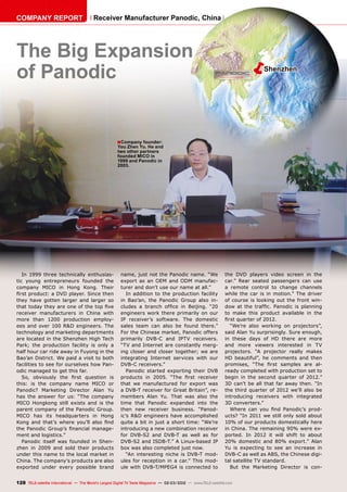 ëShenzhen
■
128 TELE-satellite International — The World‘s Largest Digital TV Trade Magazine — 02-03/2012 — www.TELE-satellite.com
Receiver Manufacturer Panodic, China
The Big Expansion
of Panodic
In 1999 three technically enthusias-
tic young entrepreneurs founded the
company MICO in Hong Kong. Their
first product: a DVD player. Since then
they have gotten larger and larger so
that today they are one of the top five
receiver manufacturers in China with
more than 1200 production employ-
ees and over 100 R&D engineers. The
technology and marketing departments
are located in the Shenzhen High Tech
Park; the production facility is only a
half hour car ride away in Fuyong in the
Bao’an District. We paid a visit to both
facilities to see for ourselves how Pan-
odic managed to get this far.
So, obviously the first question is
this: is the company name MICO or
Panodic? Marketing Director Alan Yu
has the answer for us: “The company
MICO Hongkong still exists and is the
parent company of the Panodic Group.
MICO has its headquarters in Hong
Kong and that’s where you’ll also find
the Panodic Group’s financial manage-
ment and logistics.”
Panodic itself was founded in Shen-
zhen in 2009 and sold their products
under this name to the local market in
China. The company’s products are also
exported under every possible brand
name, just not the Panodic name. “We
export as an OEM and ODM manufac-
turer and don’t use our name at all.”
In addition to the production facility
in Bao’an, the Panodic Group also in-
cludes a branch office in Beijing. “20
engineers work there primarily on our
IP receiver’s software. The domestic
sales team can also be found there.”
For the Chinese market, Panodic offers
primarily DVB-C and IPTV receivers.
“TV and Internet are constantly merg-
ing closer and closer together; we are
integrating Internet services with our
DVB-C receivers.”
Panodic started exporting their DVB
products in 2005. “The first receiver
that we manufactured for export was
a DVB-T receiver for Great Britain”, re-
members Alan Yu. That was also the
time that Panodic expanded into the
then new receiver business. “Panod-
ic’s R&D engineers have accomplished
quite a bit in just a short time: “We’re
introducing a new combination receiver
for DVB-S2 and DVB-T as well as for
DVB-S2 and ISDB-T.” A Linux-based IP
box was also completed just now.
“An interesting niche is DVB-T mod-
ules for reception in a car.” This mod-
ule with DVB-T/MPEG4 is connected to
the DVD players video screen in the
car.” Rear seated passengers can use
a remote control to change channels
while the car is in motion.” The driver
of course is looking out the front win-
dow at the traffic. Panodic is planning
to make this product available in the
first quarter of 2012.
“We’re also working on projectors”,
said Alan Yu surprisingly. Sure enough,
in these days of HD there are more
and more viewers interested in TV
projectors. “A projector really makes
HD beautiful”, he comments and then
promises, “The first samples are al-
ready completed with production set to
begin in the second quarter of 2012.”
3D can’t be all that far away then. “In
the third quarter of 2012 we’ll also be
introducing receivers with integrated
3D converters.”
Where can you find Panodic’s prod-
ucts? “In 2011 we still only sold about
10% of our products domestically here
in China. The remaining 90% were ex-
ported. In 2012 it will shift to about
20% domestic and 80% export.” Alan
Yu is expecting to see an increase in
DVB-C as well as ABS, the Chinese digi-
tal satellite TV standard.
But the Marketing Director is con-
Company founder:
You Zhen Yu. He and
two other partners
founded MICO in
1999 and Panodic in
2003.
COMPANY REPORT
 