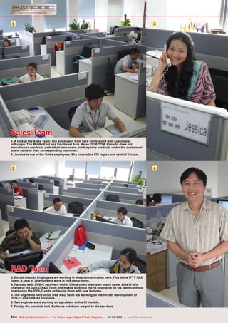 1 2
3 4
134 TELE-satellite International — The World‘s Largest Digital TV Trade Magazine — 02-03/2012 — www.TELE-satellite.com
Sales Team
1. A look at the Sales Team. The employees from here correspond with customers
in Europe, The Middle East and Southeast Asia. As an OEM/ODM, Panodic does not
manufacture products under their own name, but they ship products under the customers'
brand name to their corresponding countries.
2. Jessica is one of the Sales employees. She covers the CIS region and central Europe.
R&D Team
3. Do not disturb! Employees are working in deep concentration here. This is the IPTV R&D
Team. A total of 30 engineers work in this department.
4. Panodic sells DVB-C receivers within China under their own brand name. Alex Li is in
charge of the DVB-C R&D Team and makes sure that the 16 engineers on his team continue
to enhance the DVB-C units and equip them with new features.
5. The engineers here in the DVB R&D Team are working on the further development of
DVB-T2 and DVB-S2 receivers.
6. Two engineers are working on a problem with a CI module.
7. Finally, the practical test. Software solutions are put to the test here.
 