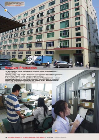 8
9
10
136 TELE-satellite International — The World‘s Largest Digital TV Trade Magazine — 02-03/2012 — www.TELE-satellite.com
Receiver Production
8. In this building in Bao’an, not far from the Shenzhen airport, you’ll find Panodic’s
production facility.
9. Delivery control point: Samples of electronic components are checked here against their
technical data. 14 quality control inspectors are at work here.
10. The heart of every receiver is stored here: the chipset. The chips arrive in a vacuum
sealed package. As soon as one of these packages is opened, it has to be immediately
placed in this environmental chamber and kept between 18-28°C. An inspection team
worker regularly checks the built-in thermometer.
 