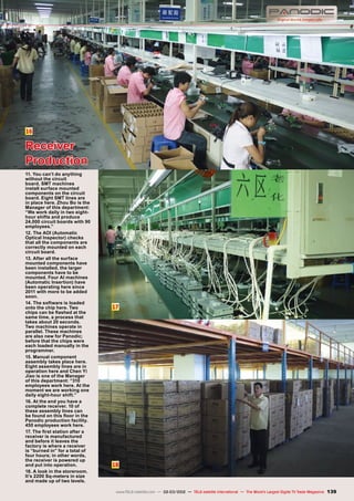 16
17
18
139
www.TELE-satellite.com — 02-03/2012 — TELE-satellite International — The World‘s Largest Digital TV Trade Magazine
Receiver
Production
11. You can’t do anything
without the circuit
board. SMT machines
install surface mounted
components on the circuit
board. Eight SMT lines are
in place here. Zhou Bo is the
Manager of this department:
“We work daily in two eight-
hour shifts and produce
24,000 circuit boards with 90
employees.”
12. The AOI (Automatic
Optical Inspector) checks
that all the components are
correctly mounted on each
circuit board.
13. After all the surface
mounted components have
been installed, the larger
components have to be
mounted. Four AI machines
(Automatic Insertion) have
been operating here since
2011 with more to be added
soon.
14. The software is loaded
onto the chip here. Two
chips can be flashed at the
same time, a process that
takes about 20 seconds.
Two machines operate in
parallel. These machines
are also new for Panodic;
before that the chips were
each loaded manually in the
programmer.
15. Manual component
assembly takes place here.
Eight assembly lines are in
operation here and Chen Yi
Jiao is one of the Manager
of this department: “310
employees work here. At the
moment we are working one
daily eight-hour shift.”
16. At the end you have a
complete receiver. 10 of
these assembly lines can
be found on this floor in the
Panodic production facility.
450 employees work here.
17. The first station after a
receiver is manufactured
and before it leaves the
factory is where a receiver
is “burned in” for a total of
four hours; in other words,
the receiver is powered up
and put into operation.
18. A look in the storeroom.
It’s 2200 Sq-meters in size
and made up of two levels.
 