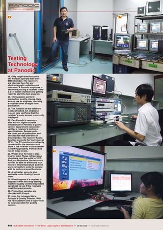 19
20
21
22
140 TELE-satellite International — The World‘s Largest Digital TV Trade Magazine — 02-03/2012 — www.TELE-satellite.com
Testing
Technology
at Panodic
19. Only larger manufacturers
like Panodic operate their own
EMC chamber. The receivers
are checked here for any
electromagnetic radiation and
tolerance. A Panodic employee is
seen here placing a receiver in the
2.5 x 4 meter chamber and getting
ready to start the test program.
20. 10 inspectors perform
production quality checks. Here
we can see an engineer checking
a receiver taken straight from
production.
21. The function of the software
is also checked. An employee
is seen here verifying that the
receiver’s menu screen is correctly
displayed.
22. Can Panodic’s receivers
also work in higher outside
temperatures? Panodic’s quality
control department constantly
verifies a receiver’s technical
specifications. Sample units
are taken out of production and
checked for heat tolerance in
this chamber. The receiver has to
function correctly for four hours at
50°C . The TV monitors are directly
connected to the receivers and
show if the receiver in the chamber
is working properly. Panodic has
two of these ovens.
23. What’s true for heat is also
true for cold. These refrigeration
chambers cool the units to 10°C.
And just like before, the receivers
have to be able to withstand four
hours at this temperature and still
work correctly in order to comply
with its technical specifications.
24. A saltwater spray is also
available to the Quality Control
team.
25. What happens if a receiver is
dropped? With this drop-testing
machine quality control inspectors
can check to see if the receivers
meet the requirements.
26. Production samples are
checked with X-rays.
27. John Dai is happy! He is
Panodic’s Quality Director. With
his 16 inspectors and a supervisor
he is responsible for quality
control.
 