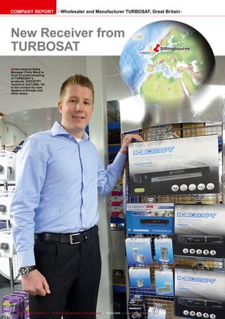 ■
ëSittingbourne
146 TELE-satellite International — The World‘s Largest Digital TV Trade Magazine — 02-03/2012 — www.TELE-satellite.com
New Receiver from
TURBOSAT
International Sales
Manager Chris Ward in
front of small sampling
of TURBOSAT’s
products: ICECRYPT
receivers and LNBs. He
is the contact for new
dealers in Europe and
other areas.
COMPANY REPORT Wholesaler and Manufacturer TURBOSAT, Great Britain
 