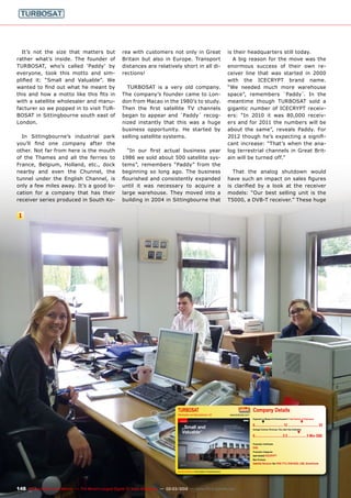 1
TURBOSAT
Wholesaler and Manufacturer, UK www.turbosat.com/
www.TELE-satellite.com/TELE-satellite-1111/eng/turbosat.pdf
Company Details
Engineers in Research & Development | Total Number of Employees
▼ ▼
0................................12.................................. 25
Average Turnover (Previous, This, Next Year Estimates)
▼
0...............................2.5.....................5 Mio GB£
Production Certiﬁcates
DVB
Production Categories
own brand ICECRYPT
Main Products
Satellite Receiver for DVB-T/T2, DVB-S/S2, LNB, SmartCards
Address
Turbosat International Ltd
Legacy House, Church Road
Sittingbourne
Kent ME10 3RS
UNITED KINGDOM
148 TELE-satellite International — The World‘s Largest Digital TV Trade Magazine — 02-03/2012 — www.TELE-satellite.com
It’s not the size that matters but
rather what’s inside. The founder of
TURBOSAT, who’s called ‘Paddy’ by
everyone, took this motto and sim-
plified it: “Small and Valuable”. We
wanted to find out what he meant by
this and how a motto like this fits in
with a satellite wholesaler and manu-
facturer so we popped in to visit TUR-
BOSAT in Sittingbourne south east of
London.
In Sittingbourne’s industrial park
you’ll find one company after the
other. Not far from here is the mouth
of the Thames and all the ferries to
France, Belgium, Holland, etc., dock
nearby and even the Chunnel, the
tunnel under the English Channel, is
only a few miles away. It’s a good lo-
cation for a company that has their
receiver series produced in South Ko-
rea with customers not only in Great
Britain but also in Europe. Transport
distances are relatively short in all di-
rections!
TURBOSAT is a very old company.
The company’s founder came to Lon-
don from Macao in the 1980’s to study.
Then the first satellite TV channels
began to appear and `Paddy´ recog-
nized instantly that this was a huge
business opportunity. He started by
selling satellite systems.
“In our first actual business year
1986 we sold about 500 satellite sys-
tems”, remembers “Paddy” from the
beginning so long ago. The business
flourished and consistently expanded
until it was necessary to acquire a
large warehouse. They moved into a
building in 2004 in Sittingbourne that
is their headquarters still today.
A big reason for the move was the
enormous success of their own re-
ceiver line that was started in 2000
with the ICECRYPT brand name.
“We needed much more warehouse
space”, remembers `Paddy´. In the
meantime though TURBOSAT sold a
gigantic number of ICECRYPT receiv-
ers: “In 2010 it was 80,000 receiv-
ers and for 2011 the numbers will be
about the same”, reveals Paddy. For
2012 though he’s expecting a signifi-
cant increase: “That’s when the ana-
log terrestrial channels in Great Brit-
ain will be turned off.”
That the analog shutdown would
have such an impact on sales figures
is clarified by a look at the receiver
models: “Our best selling unit is the
T5000, a DVB-T receiver.” These huge
 