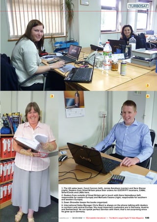 2
3 4
149
www.TELE-satellite.com — 02-03/2012 — TELE-satellite International — The World‘s Largest Digital TV Trade Magazine
1. The UK sales team: Carol Cannon (left), James Sandison (center) and Sara Stacey
(right). Dealers from Great Britain place their orders for ICECRYPT receivers, CAMs,
SmartCards and LNBs here.
2. Dealers from outside of Great Britain get in touch with Hana Vejmelkova (left,
responsible for eastern Europe) and Manuela Fasano (right, responsible for southern
and western Europe).
3. Dawn Shoveller keeps the books organized.
4. International Sales Manager Chris Ward is always on the phone talking with dealers
in northern and central Europe. His most important customers are in Germany, Austria
and Switzerland. He can speak perfect German with them; that’s not surprising since
he grew up in Germany.
 