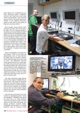 1
2
150 TELE-satellite International — The World‘s Largest Digital TV Trade Magazine — 02-03/2012 — www.TELE-satellite.com
sales figures are supported by an-
other important reason: TURBOSAT
receivers are listed with every large
chain in Great Britain. “Our receivers
can be found in the superstores from
TESCO, in the MAPLIN electronics
shops, in CPC, Dixons, John Lewis, at
Play.com and many others.”
Sure enough, three receiver mod-
els make up nearly 75% of all receiv-
er sales: “For the national market in
Great Britain it’s the T5000 for DVB-T
and it’s brother the T2400 with PVR for
DVB-T2 as well as the ICECRYPT 3000
for the European market.” The latter
receiver we already introduced to you
in our TELE-satellite 08-09/2011 is-
sue with a detailed test report. “The
T2400 even comes with a 2.0 terabyte
hard drive!” says ‘Paddy’. Normally,
such high-capacity hard drives can’t
be connected. “A special chip makes
it possible.”
Sales at TURBOSAT are divided into
two regions: “Half of our sales are
domestically here in Great Britain;
the other half is to Europe.” Interna-
tional Sales Manager Chris Ward tells
us more: “Our ICECRYPT receivers
make up about 50% of our sales with
our CAM’s accounting for about 20%.
SmartCards follow with 15% with the
rest consisting of other satellite com-
ponents such as our own LNB series.”
The quantity of LNBs may be consid-
erable but because of their low sales
value they don’t have much of an im-
pact on overall sales.
The high SmartCard sales figures
comes from another TURBOSAT busi-
ness branch. “We have the exclusive
rights for the Dolly Buster adult-ori-
ented TV service”, reveals Chris Ward.
“We have five channels on HOTBIRD
and we sell our Dolly Buster Smart-
Cards to any country where HOTBIRD
can be received.”
And now we come back to the mot-
to that we highlighted earlier, “Small
and Valuable”. TURBOSAT has placed
its entire focus on small products
since they are easier to ship. “For this
reason we don’t deal with larger and
heavier products”, explains Paddy.
TURBOSAT concentrates on valuable
products such as receivers, small
1. A look in the Technical
Department. Defective units are
quickly repaired here..
2. Technical Director is Ray
Gargiulo. One of his main
tasks is to check production
samples from the manufacturer
in Korea. “TURBOSAT is
an ODM (Original Design
Manufacturer)”, he explains,
“Our own Manufacturing
Engineers design the receivers;
the receivers are then
manufactured based on these
designs.”
 