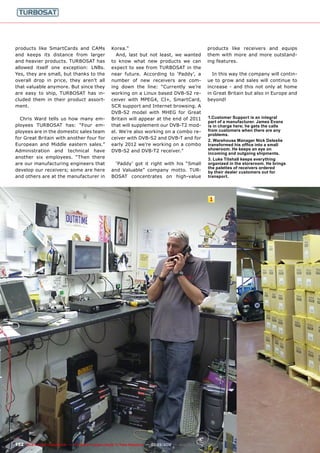 1
152 TELE-satellite International — The World‘s Largest Digital TV Trade Magazine — 02-03/2012 — www.TELE-satellite.com
products like SmartCards and CAMs
and keeps its distance from larger
and heavier products. TURBOSAT has
allowed itself one exception: LNBs.
Yes, they are small, but thanks to the
overall drop in price, they aren’t all
that valuable anymore. But since they
are easy to ship, TURBOSAT has in-
cluded them in their product assort-
ment.
Chris Ward tells us how many em-
ployees TURBOSAT has: “Four em-
ployees are in the domestic sales team
for Great Britain with another four for
European and Middle eastern sales.”
Administration and technical have
another six employees. “Then there
are our manufacturing engineers that
develop our receivers; some are here
and others are at the manufacturer in
Korea.”
And, last but not least, we wanted
to know what new products we can
expect to see from TURBOSAT in the
near future. According to ‘Paddy’, a
number of new receivers are com-
ing down the line: “Currently we’re
working on a Linux based DVB-S2 re-
ceiver with MPEG4, CI+, SmartCard,
SCR support and Internet browsing. A
DVB-S2 model with MHEG for Great
Britain will appear at the end of 2011
that will supplement our DVB-T2 mod-
el. We’re also working on a combo re-
ceiver with DVB-S2 and DVB-T and for
early 2012 we’re working on a combo
DVB-S2 and DVB-T2 receiver.”
‘Paddy’ got it right with his “Small
and Valuable” company motto. TUR-
BOSAT concentrates on high-value
1.Customer Support is an integral
part of a manufacturer. James Evans
is in charge here; he gets the calls
from customers when there are any
problems.
2. Warehouse Manager Nick Deleslie
transformed his office into a small
showroom. He keeps an eye on
incoming and outgoing shipments.
3. Luke Titshall keeps everything
organized in the storeroom. He brings
the palettes of receivers ordered
by their dealer customers out for
transport.
products like receivers and equips
them with more and more outstand-
ing features.
In this way the company will contin-
ue to grow and sales will continue to
increase - and this not only at home
in Great Britain but also in Europe and
beyond!
 