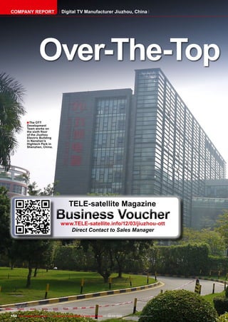 ■
154 TELE-satellite International — The World‘s Largest Digital TV Trade Magazine — 02-03/2012 — www.TELE-satellite.com
Over-The-Top
The OTT
Development
Team works on
the sixth floor
of the Jiuzhou
Electric Building
in Nanshan’s
Hightech Park in
Shenzhen, China.
COMPANY REPORT Digital TV Manufacturer Jiuzhou, China
TELE-satellite Magazine
Business Voucher
www.TELE-satellite.info/12/03/jiuzhou-ott
Direct Contact to Sales Manager
 