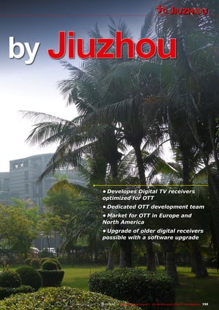 155
www.TELE-satellite.com — 02-03/2012 — TELE-satellite International — The World‘s Largest Digital TV Trade Magazine
by Jiuzhou
•	Developes Digital TV receivers
optimized for OTT
•	Dedicated OTT development team
•	Market for OTT in Europe and
North America
•	Upgrade of older digital receivers
possible with a software upgrade
 