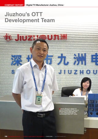 ■
156 TELE-satellite International — The World‘s Largest Digital TV Trade Magazine — 02-03/2012 — www.TELE-satellite.com
Jiuzhou’s OTT
Development Team
Jimmy Zhang is digital TV
device manufacturer Jiuzhou’s
Marketing Vice Manager and
is also responsible for the
marketing of their OTT units.
COMPANY REPORT Digital TV Manufacturer Jiuzhou, China
 