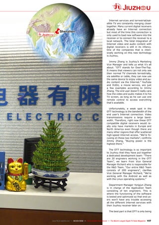 ëShenzhen
157
www.TELE-satellite.com — 02-03/2012 — TELE-satellite International — The World‘s Largest Digital TV Trade Magazine
Internet services and terrestrial/sat-
ellite TV are constantly merging closer
together. Many current digital receivers
already have an Internet connection
but most of the time this connection is
only used to load new software into the
receiver or to connect the receiver to a
local network. The total integration of
Internet video and audio content with
digital receivers is still in its infancy.
One of the companies that is inten-
sively working on this new technology
is Jiuzhou.
Jimmy Zhang is Jiuzhou’s Marketing
Vice Manager and tells us what it’s all
about: “OTT stands for Over-The-Top.
It means that viewers can not only see
their normal TV channels terrestrially,
via satellite or cable, they can now use
the same device to enjoy video and au-
dio content via the Internet.” YouTube
and VUDU, a movie service, are just
a few examples according to Jimmy
Zhang. The end user doesn’t really care
how the video and audio makes it to his
TV screen, as long as he can use one
remote control to access everything
that’s available.
Unfortunately, a weak spot in the
OTT technology is the bandwidth of the
end user’s Internet connection. Video
transmissions require a large band-
width. Therefore, right now these OTT
compatible digital receivers would re-
ally only have markets in Europe and
North America even though there are
many other regions that offer scattered
high-speed Internet access. “We’re fo-
cusing on these two markets”, confirms
Jimmy Zhang, “Buying power is the
highest there.”
The OTT technology is so important
to Jiuzhou that they have put together
a dedicated development team: “There
are 20 engineers working in the OTT
Team”, we learn from Vice General
Manager Richard who is responsible for
the R&D Team. “Our entire R&D Team
consists of 200 engineers”, clarifies
Vice General Manager Richard, “We’re
working with the Android as well as
with the Linux operating systems.”
Department Manager Yongjun Zhang
is in charge of the Application Team
consisting of ten engineers. This is
where the functioning of the software
is tested and optimized so that end us-
ers won’t have any trouble accessing
all the different Internet services with
their Jiuzhou receiver later on.
The best part is that OTT is only being
 