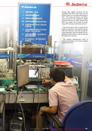 159
www.TELE-satellite.com — 02-03/2012 — TELE-satellite International — The World‘s Largest Digital TV Trade Magazine
though older digital receivers can be
upgraded with OTT, they might not be
good enough to truly take advantage of
OTT. “The chips get faster and faster
every day and if you upgrade a digital
receiver that has an older chipset with
OTT, you might not be able to enjoy
these OTT services interference-free.”
The end result is that it would be far
better to upgrade a new digital receiver
with OTT services; only then would the
menu operation and the speed and ca-
pabilities of the built-in chips be optimal
for these OTT services.
The Jiuzhou development team is
working feverishly on the best possible
solutions for OTT.
 