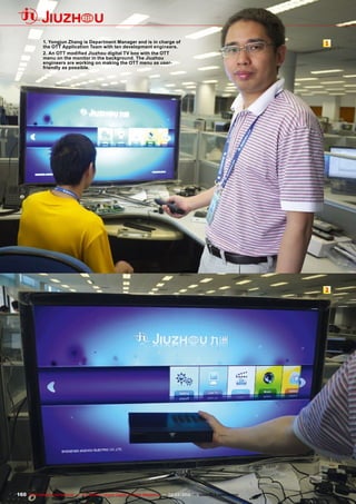 1
2
160 TELE-satellite International — The World‘s Largest Digital TV Trade Magazine — 02-03/2012 — www.TELE-satellite.com
1. Yongjun Zhang is Department Manager and is in charge of
the OTT Application Team with ten development engineers.
2. An OTT modified Jiuzhou digital TV box with the OTT
menu on the monitor in the background. The Jiuzhou
engineers are working on making the OTT menu as user-
friendly as possible.
 