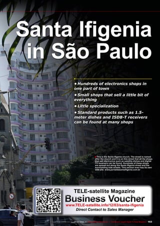 ■
163
www.TELE-satellite.com — 02-03/2012 — TELE-satellite International — The World‘s Largest Digital TV Trade Magazine
•	Hundreds of electronics shops in
one part of town
•	Small shops that sell a little bit of
everything
•	Little specialization
•	Standard products such as 1.5-
meter dishes and ISDB-T receivers
can be found at many shops
This is the Santa Ifigenia church. The street is named
after the church and it is on this street that all the shops
that sell electronics such as satellite dishes and digital
TV receivers can be found. Hundreds of these shops
are spread out along the Santa Ifigenia street and the
surrounding side streets. This section even has its own
web site: www.portaldasantaifigenia.com.br
Santa Ifigenia
in São Paulo
TELE-satellite Magazine
Business Voucher
www.TELE-satellite.info/12/03/santa-ifigenia
Direct Contact to Sales Manager
 