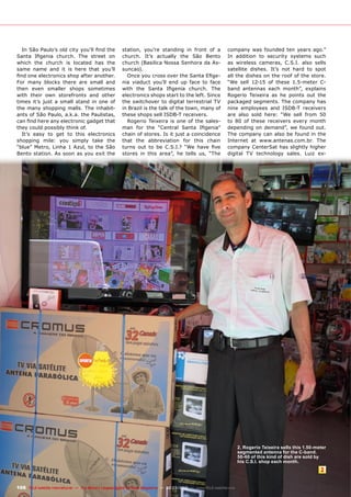 2
166 TELE-satellite International — The World‘s Largest Digital TV Trade Magazine — 02-03/2012 — www.TELE-satellite.com
In São Paulo’s old city you’ll find the
Santa Ifigenia church. The street on
which the church is located has the
same name and it is here that you’ll
find one electronics shop after another.
For many blocks there are small and
then even smaller shops sometimes
with their own storefronts and other
times it’s just a small stand in one of
the many shopping malls. The inhabit-
ants of São Paulo, a.k.a. the Paulistas,
can find here any electronic gadget that
they could possibly think of.
It’s easy to get to this electronics
shopping mile: you simply take the
“blue” Metro, Linha 1 Azul, to the São
Bento station. As soon as you exit the
station, you’re standing in front of a
church. It’s actually the São Bento
church (Basilica Nossa Senhora da As-
suncao).
Once you cross over the Santa Efige-
nia viaduct you’ll end up face to face
with the Santa Ifigenia church. The
electronics shops start to the left. Since
the switchover to digital terrestrial TV
in Brazil is the talk of the town, many of
these shops sell ISDB-T receivers.
Rogerio Teixeira is one of the sales-
man for the “Central Santa Ifigenia”
chain of stores. Is it just a coincidence
that the abbreviation for this chain
turns out to be C.S.I.? “We have five
stores in this area”, he tells us, “The
company was founded ten years ago.”
In addition to security systems such
as wireless cameras, C.S.I. also sells
satellite dishes. It’s not hard to spot
all the dishes on the roof of the store.
“We sell 12-15 of these 1.5-meter C-
band antennas each month”, explains
Rogerio Teixeira as he points out the
packaged segments. The company has
nine employees and ISDB-T receivers
are also sold here: “We sell from 50
to 80 of these receivers every month
depending on demand”, we found out.
The company can also be found in the
Internet at www.antenas.com.br. The
company CenterSat has slightly higher
digital TV technology sales. Luiz ex-
2. Rogerio Teixeira sells this 1.50-meter
segmented antenna for the C-band.
50-60 of this kind of dish are sold by
his C.S.I. shop each month.
 