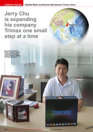 ■
ëShenzhen
174 TELE-satellite International — The World‘s Largest Digital TV Trade Magazine — 02-03/2012 — www.TELE-satellite.com
Jerry Chu
is expanding
his company
Trimax one small
step at a time
Jerry Chu is Trimax’s
Owner President. Here he
can be seen in his office
examining a production
sample of the new TM6600
Ultra with ASI output.
COMPANY REPORT Satellite Meter and Receiver Manufacturer Trimax, China
 