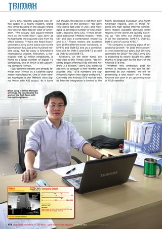 ■
TRIMAX
Signal Analyzer Manufacturer, China www.trimaxtec.net
www.TELE-satellite.com/TELE-satellite-1103/eng/trimax.pdf
www.TELE-satellite.com/TELE-satellite-1203/eng/trimax.pdf
Company Details
Engineers in Research & Development | Total Number of Employees
▼ ▼
0................................10.................................. 20
Average Turnover (Previous, This, Next Year Estimates)
▼
0...............................2.5..................... 5 Mio US$
Production Certiﬁcates
RoHS, FCC, DVB
Main Products
Signal Analyzer with built-in Monitor for DVB-S/S2, DVB-T and
DVB-C, Satellite Receiver based on Android
176 TELE-satellite International — The World‘s Largest Digital TV Trade Magazine — 02-03/2012 — www.TELE-satellite.com
Jerry Chu recently acquired new of-
fice space in a highly modern, brand
new office building in the equally brand
new district New-Bao’an west of Shen-
zhen. “We occupy 300 square-meters
here on the tenth floor”, says Jerry as
he highlights the exquisite view from his
office window. “That’s the Pearl River,“
comments Jerry as he looks over to the
Qianhaiwan Bay just a few hundred me-
ters away. Not far away is Shenzhen’s
international airport. Shenzhen, a me-
tropolis with 12 million inhabitants, is
home to a large number of digital TV
companies, one of which is the upcom-
ing company Trimax.
TELE-satellite readers are already fa-
miliar with Trimax as a satellite signal
meter manufacturer. One of their new-
est highlights is the TM6600 Ultra Sig-
nal Meter with ASI output. As it turns
out though, this device is not their only
innovation; on the contrary: “We were
very active last year in 2011 and man-
aged to develop a number of new prod-
ucts”, explains Jerry Chu. Trimax devel-
oped additional TM6600 models: “With
CI+ and also a combination model CA
and CI+.” These meters are available
with all the different tuner variations, in
DVB-S and DVB-S2 and as a combina-
tion unit for DVB-C and DVB-T2 as well
as DVB-S2 and DVB-T2.
Receivers, on the other hand, are
very new to the Trimax scene. “We re-
cently began offering STBs with the An-
droid 2.3 system.” Jerry Chu wants to
use this to conquer a new market and
justifies this: “STB numbers are sig-
nificantly higher than signal analyzers.”
Currently the Android STB market with
its Internet integration is limited to the
highly developed European and North
American regions. Only in these re-
gions are high speed Internet connec-
tions readily available although other
regions of the world are quickly catch-
ing up. “We offer our Android boxes
in all the standards: DVB-T2, DVB-S2,
DVB-C and of course ATSC.”
The company is showing signs of ex-
ceptional growth: “In 2011 the econom-
ic crisis lowered our sales, but I’m very
optimistic for 2012!” For 2012 Jerry Chu
is expecting to nearly double his sales
thanks in large part to the start of the
Android STB line.
Whether this ambitious goal for
Trimax is realistic or not can be de-
termined by our readers: we will be
presenting a test report on a Trimax
Android box soon in an upcoming issue
of TELE-satellite.
Sun Long is Office Manager
at Trimax. He coordinates the
work of the R&D Team with
the eight engineers.
 